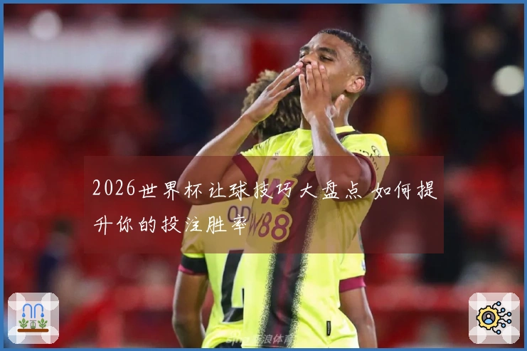 2026世界杯让球技巧大盘点 如何提升你的投注胜率