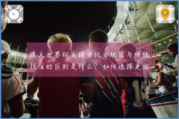 烽火世界杯竞猜中比分玩法与传统投注的区别是什么？如何选择更优策略？